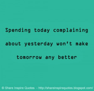 Spending today complaining about yesterday won't make tomorrow any ...