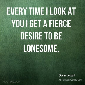 Every time I look at you I get a fierce desire to be lonesome.