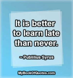It is better to learn late than never. ~ Publilius Syrus
