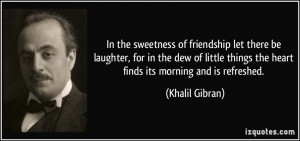 ... things the heart finds its morning and is refreshed. - Khalil Gibran