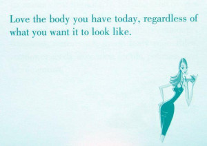 Love The Body You Have Today, Regardless Of What You Want It To Look ...