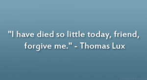 have died so little today, friend, forgive me.” – Thomas Lux