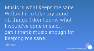 Music is what keeps me sane. Without it to take my mind off things, I ...