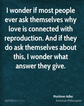 Mortimer Adler - I wonder if most people ever ask themselves why love ...