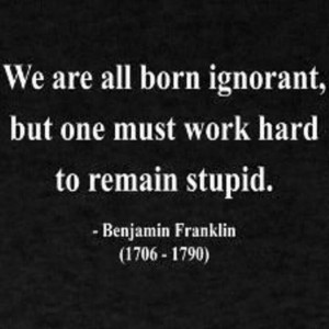 ... ignorant, but one must work hard to remain stupid. ~ Benjamin Franklin