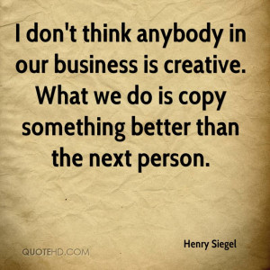 don't think anybody in our business is creative. What we do is copy ...