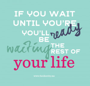 If you wait until you're ready you'll be waiting for the rest of your ...