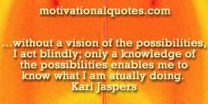without a vision of the possibilities, I act blindly; only a knowledge ...