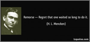 Remorse — Regret that one waited so long to do it. - H. L. Mencken