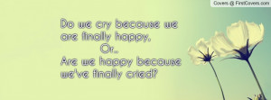 Do we cry because we are finally happy, Or..Are we happy because we've ...