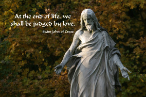 ... end of life, we shall be judged by love. -- Saint John of the Cross