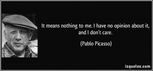 ... to me. I have no opinion about it, and I don't care. - Pablo Picasso