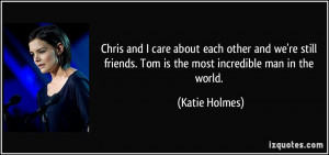 ... friends. Tom is the most incredible man in the world. - Katie Holmes