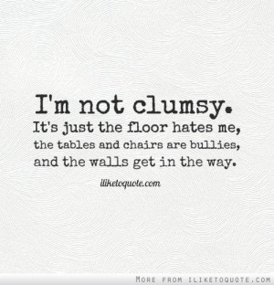 not clumsy. It's just the floor hates me, the tables and chairs ...