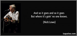 ... it goes and so it goes But where it's goin' no one knows. - Nick Lowe
