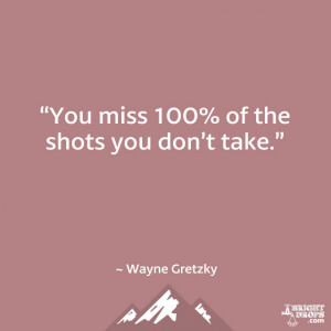 You miss 100% of the shots you don’t take.” ~ Wayne Gretzky