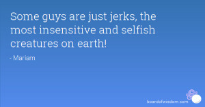 ... are just jerks, the most insensitive and selfish creatures on earth