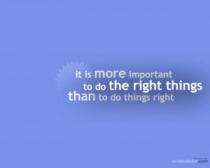 ... important to do the right things, than to do things right.ALWAYS