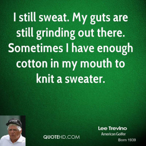 still sweat. My guts are still grinding out there. Sometimes I have ...
