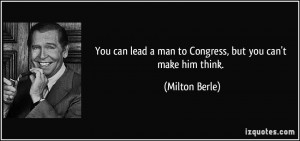 ... lead a man to Congress, but you can't make him think. - Milton Berle