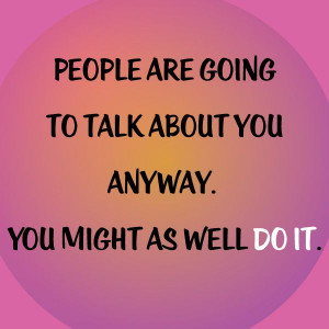 People are going to talk about you anyway. You might as well do it ...