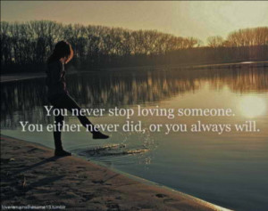 You never stop loving someone. You either never did, or you always ...