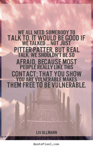 We all need somebody to talk to. It would be good if we talked ... not ...