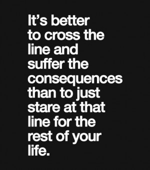 It's better to cross the line and suffer the consequences than to just ...