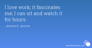 love work; it fascinates me; I can sit and watch it for hours.