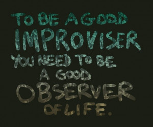 To be a good improvisor, you need to be a good observer of life ...