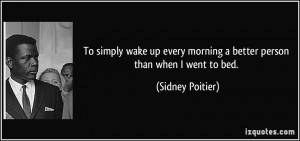 To simply wake up every morning a better person than when I went to ...