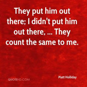Matt Holliday - They put him out there; I didn't put him out there ...