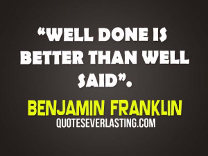 Well done is better than well said. – Benjamin Franklin