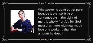 ... how much love one worketh, than the amount he doeth. - Ellen G. White