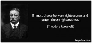 ... righteousness and peace I choose righteousness. - Theodore Roosevelt