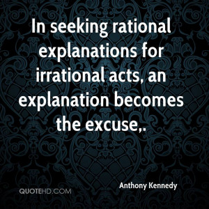 ... Irrational Acts, An Explanation Becomes The Excuse. - Anthony Kennedy