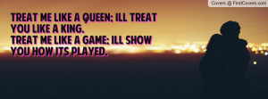 Treat me like a queen; Ill treat you like a king.Treat me like a game ...