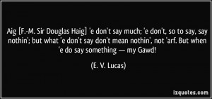 Aig [F.-M. Sir Douglas Haig] 'e don't say much; 'e don't, so to say ...