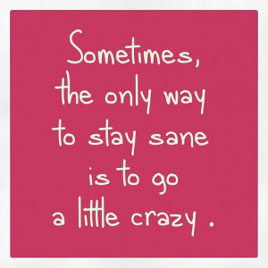 The only way to stay sane is to go a little crazy