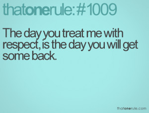 The day you treat me with respect, is the day you will get some back.