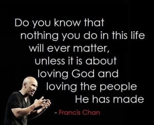 ... is about loving God and loving the people he has made. - Francis Chan
