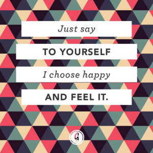 Just say to yourself I choose happy and feel it.
