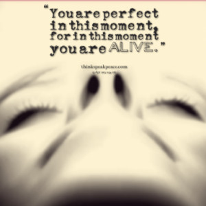 You are perfect in this moment, for in this moment you are alive.