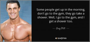 ... shower. Well, I go to the gym, and I get a shower too. - Greg Plitt