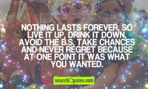 Nothing lasts forever, so live it up, drink it down, avoid the b.s ...