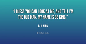 ... you can look at me, and tell I'm the old man. My name is BB King
