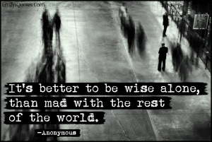 It's better to be wise alone, than mad with the rest of the world ...