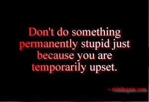 ... something permanently stupid just because you are temporarily upset