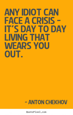 ... face a crisis - it's day to day living that wears you.. - Life quotes