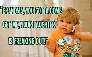 Grandma you gotta come get me your daughter is freaking out